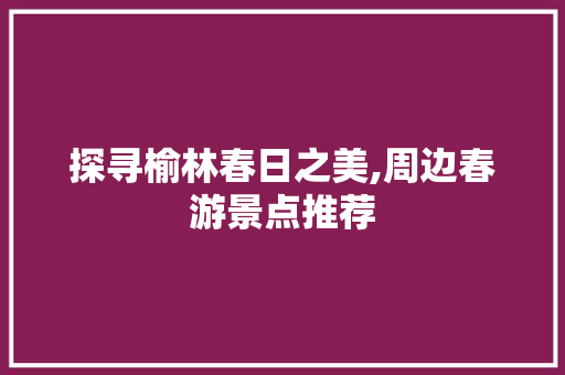 探寻榆林春日之美,周边春游景点推荐