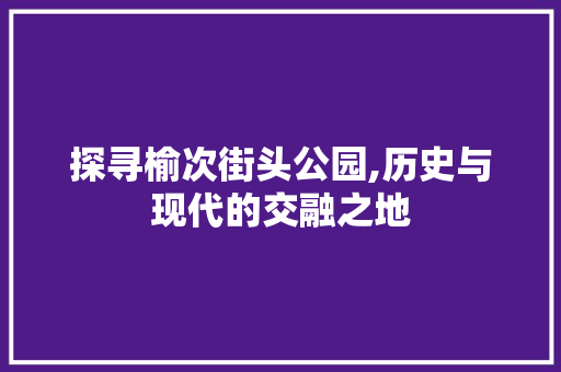 探寻榆次街头公园,历史与现代的交融之地