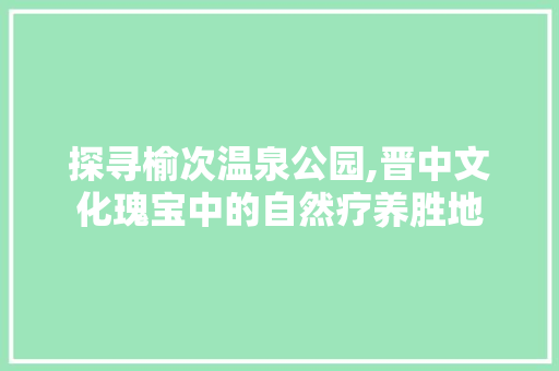 探寻榆次温泉公园,晋中文化瑰宝中的自然疗养胜地