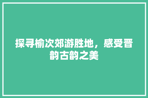 探寻榆次郊游胜地，感受晋韵古韵之美