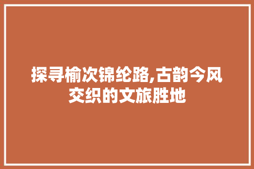 探寻榆次锦纶路,古韵今风交织的文旅胜地