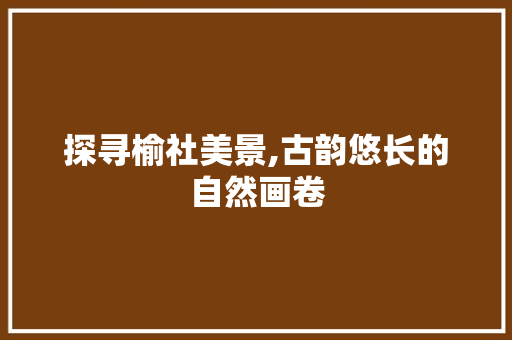 探寻榆社美景,古韵悠长的自然画卷