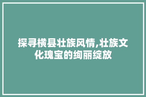 探寻横县壮族风情,壮族文化瑰宝的绚丽绽放