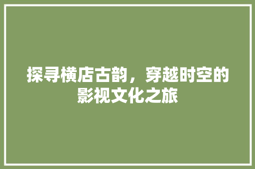 探寻横店古韵，穿越时空的影视文化之旅