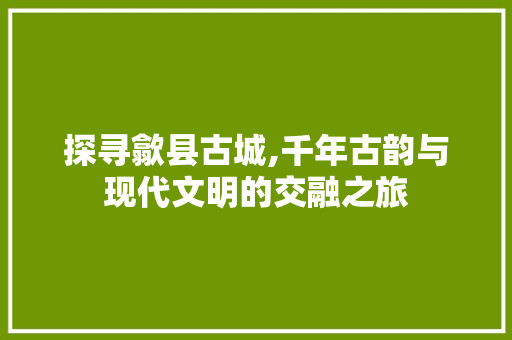 探寻歙县古城,千年古韵与现代文明的交融之旅