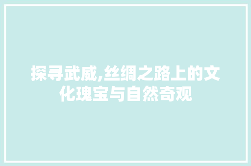 探寻武威,丝绸之路上的文化瑰宝与自然奇观