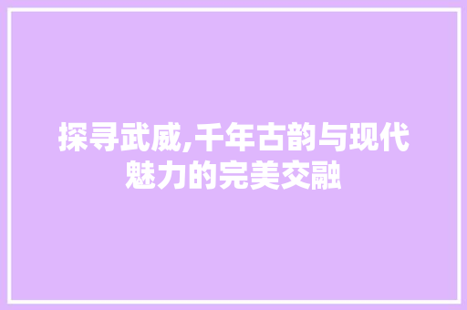 探寻武威,千年古韵与现代魅力的完美交融