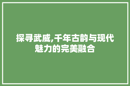 探寻武威,千年古韵与现代魅力的完美融合