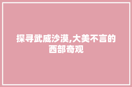 探寻武威沙漠,大美不言的西部奇观