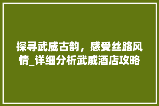 探寻武威古韵，感受丝路风情_详细分析武威酒店攻略景点