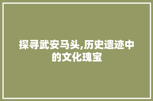 探寻武安马头,历史遗迹中的文化瑰宝