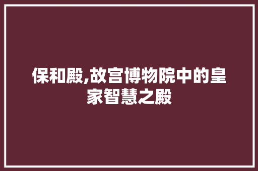 保和殿,故宫博物院中的皇家智慧之殿