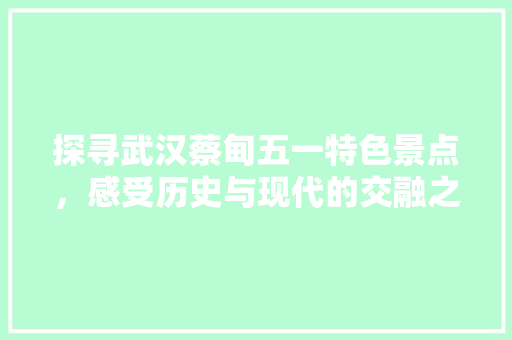 探寻武汉蔡甸五一特色景点，感受历史与现代的交融之美