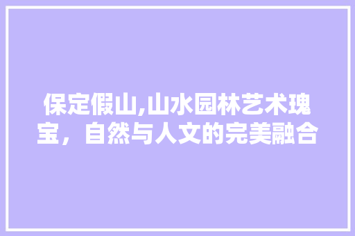 保定假山,山水园林艺术瑰宝，自然与人文的完美融合