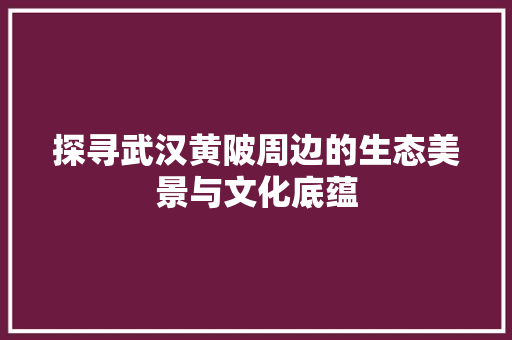 探寻武汉黄陂周边的生态美景与文化底蕴