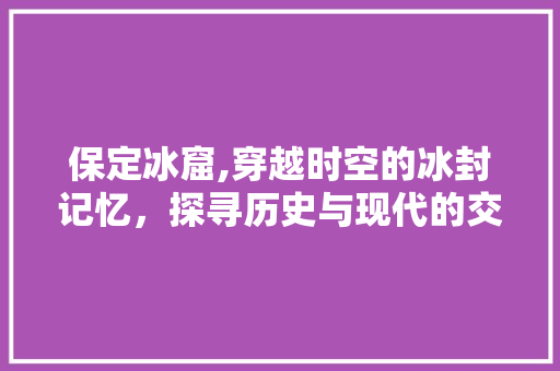 保定冰窟,穿越时空的冰封记忆，探寻历史与现代的交融之美