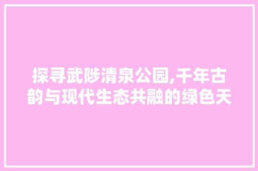 探寻武陟清泉公园,千年古韵与现代生态共融的绿色天堂