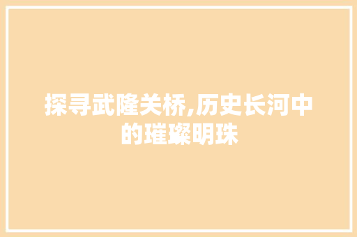 探寻武隆关桥,历史长河中的璀璨明珠