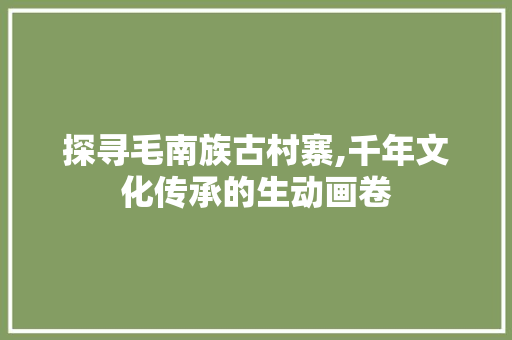 探寻毛南族古村寨,千年文化传承的生动画卷