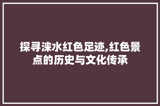 探寻涞水红色足迹,红色景点的历史与文化传承