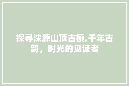 探寻涞源山顶古镇,千年古韵，时光的见证者