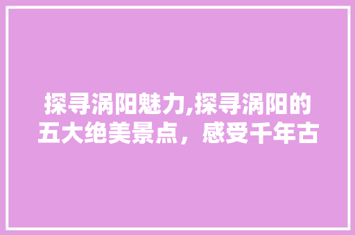 探寻涡阳魅力,探寻涡阳的五大绝美景点，感受千年古城的风华