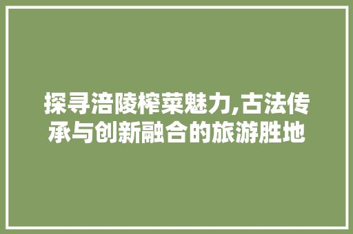 探寻涪陵榨菜魅力,古法传承与创新融合的旅游胜地