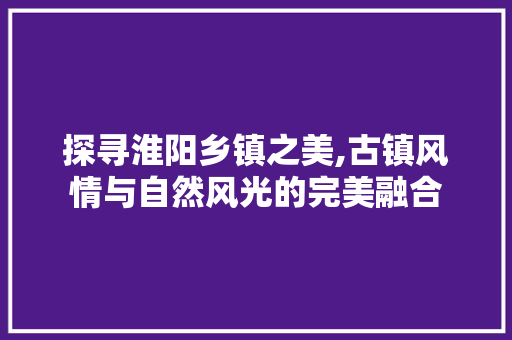 探寻淮阳乡镇之美,古镇风情与自然风光的完美融合