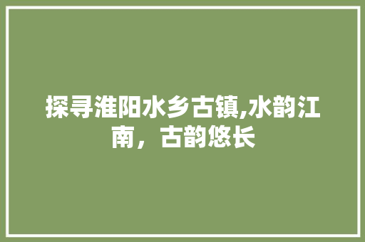 探寻淮阳水乡古镇,水韵江南，古韵悠长