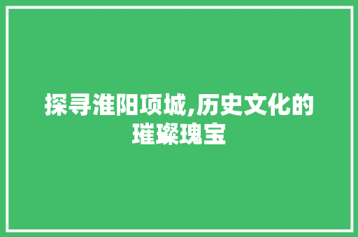 探寻淮阳项城,历史文化的璀璨瑰宝