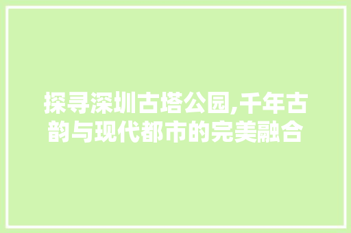 探寻深圳古塔公园,千年古韵与现代都市的完美融合