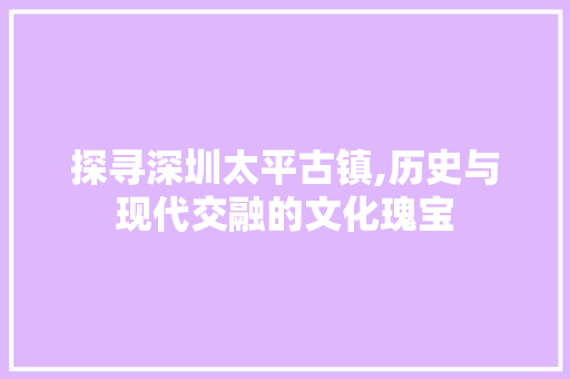 探寻深圳太平古镇,历史与现代交融的文化瑰宝