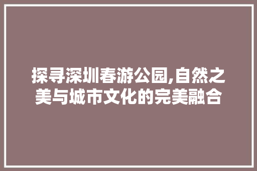 探寻深圳春游公园,自然之美与城市文化的完美融合