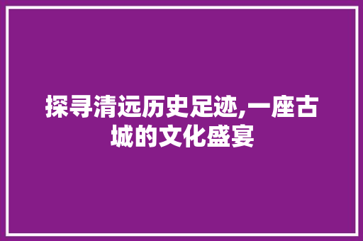 探寻清远历史足迹,一座古城的文化盛宴