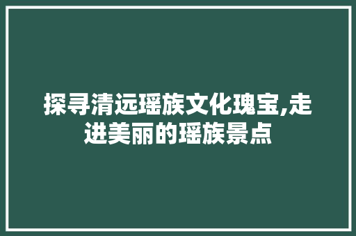 探寻清远瑶族文化瑰宝,走进美丽的瑶族景点