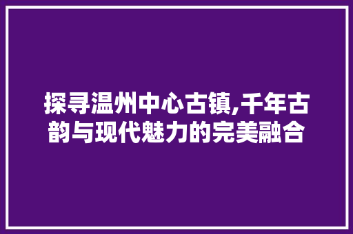 探寻温州中心古镇,千年古韵与现代魅力的完美融合