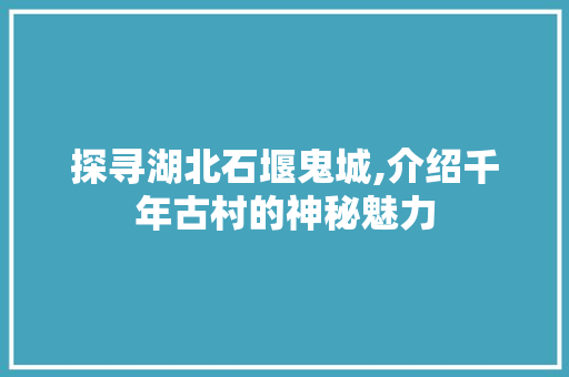 探寻湖北石堰鬼城,介绍千年古村的神秘魅力