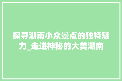 探寻湖南小众景点的独特魅力_走进神秘的大美湖南