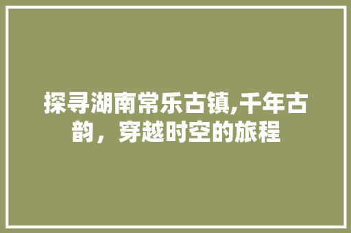 探寻湖南常乐古镇,千年古韵，穿越时空的旅程