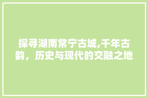 探寻湖南常宁古城,千年古韵，历史与现代的交融之地