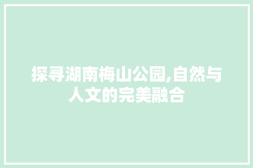 探寻湖南梅山公园,自然与人文的完美融合