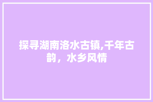 探寻湖南洛水古镇,千年古韵，水乡风情