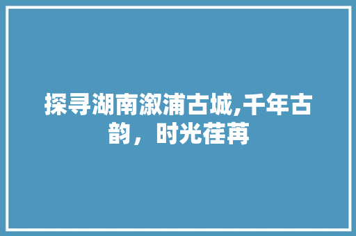 探寻湖南溆浦古城,千年古韵，时光荏苒