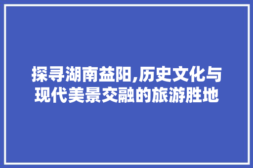 探寻湖南益阳,历史文化与现代美景交融的旅游胜地