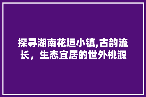 探寻湖南花垣小镇,古韵流长，生态宜居的世外桃源