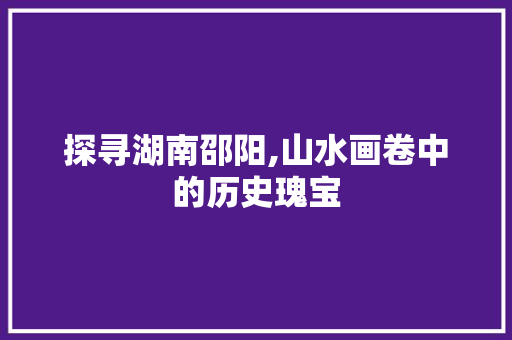 探寻湖南邵阳,山水画卷中的历史瑰宝