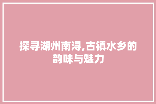 探寻湖州南浔,古镇水乡的韵味与魅力