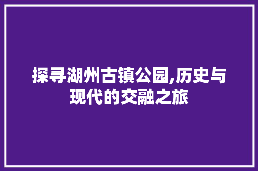 探寻湖州古镇公园,历史与现代的交融之旅