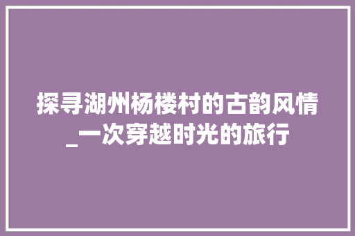 探寻湖州杨楼村的古韵风情_一次穿越时光的旅行