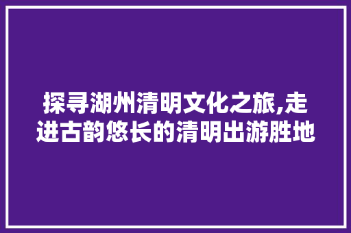 探寻湖州清明文化之旅,走进古韵悠长的清明出游胜地